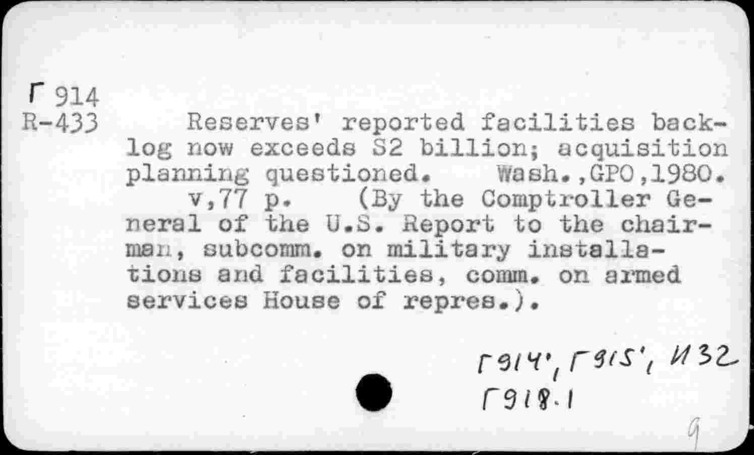 ﻿r 914 R-433
Reserves’ reported facilities backlog now exceeds S2 billion; acquisition planning questioned« Wash.,GPO,1980.
v,77 p. (By the Comptroller General of the U.S. Report to the chairman, subcomm, on military installations and facilities, comm, on armed services House of repres.).
r^iVI